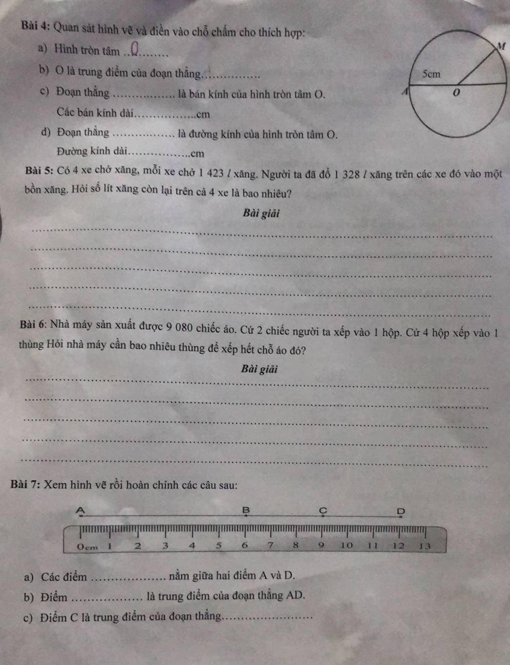 Quan sát hình vẽ và điền vào chỗ chấm cho thích hợp: 
a) Hình tròn tâm_ 
M 
b) O là trung điểm của đoạn thẳng._ 
c) Đoạn thằng _ là bán kính của hình tròn tâm O. 
Các bán kính dài_ cm
d) Đoạn thẳng _là đường kính của hình tròn tâm O. 
Đường kính dài _. cm
Bài 5: Có 4 xe chở xăng, mỗi xe chở 1 423 / xăng. Người ta đã đổ 1 328 / xăng trên các xe đó vào một 
bồn xăng. Hỏi số lít xăng còn lại trên cả 4 xe là bao nhiêu? 
Bài giải 
_ 
_ 
_ 
_ 
_ 
Bài 6: Nhà máy sản xuất được 9 080 chiếc áo. Cứ 2 chiếc người ta xếp vào 1 hộp. Cứ 4 hộp xếp vào 1 
thùng Hỏi nhà máy cần bao nhiêu thùng để xếp hết chỗ áo đó? 
_ 
Bài giải 
_ 
_ 
_ 
_ 
* Bài 7: Xem hình vẽ rồi hoàn chỉnh các câu sau: 
a) Các điểm _nằm giữa hai điểm A và D. 
b) Điểm _là trung điểm của đoạn thẳng AD. 
c) Điểm C là trung điểm của đoạn thẳng._