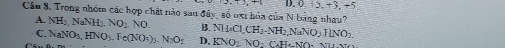 +4. D. 0, +5, +3, +5.
Câu 8. Trong nhóm các hợp chất nào sau đây, số oxi hóa của N băng nhau?
A. NH_3, NaNH_2, NO_2,NO. B. NH_4Cl, CH_3-NH_2NaNO_3, HNO_2.
C. NaNO_3, HNO_3, Fe(NO_3)_3, N_2O_5. D. KNO_2.NO_2C_6H_5 Nu