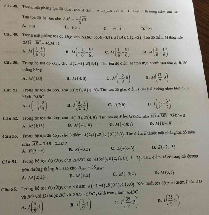 Trong mặt phẳng tọa độ Oxy , cho A 3;3 , B -1;-9 , C 5;-1 . Gọi / là trung điểm của AB .
Tim tọa độ Mỹ sao cho vector AM=- 1/2 vector CI.
A. 5;4. B. 1;2. C. -6;-1. D. 2;1.
Câu 49. Trong mặt phẳng toạ độ Oxy, cho △ ABC có A(-3;3),B(1;4),C(2;-5). Tọa độ điểm M thỏa mãn
2vector MA-vector BC=4overline CM là:
A. M( 1/6 ; 5/6 ) B. M(- 1/6 ;- 5/6 ) C. M( 1/6 ;- 5/6 ) D. M( 5/6 ;- 1/6 )
Câu 50. Trong hệ tọa độ Oxy, cho A(2;-3),B(3;4). Tìm tọa độ điểm M trên trục hoành sao cho A, B, M
thẳng hàng.
A. M(1;0) B. M(4;0) C. M(- 5/3 ;0) D. M( 17/7 ;0)
Câu 51. Trong hệ tọa độ Oxy, cho A(2;1),B(1;-3). Tìm tọa độ giao điểm / của hai đường chéo hình bình
hành OABC.
A. I(- 1/3 ; 2/3 ) B. I( 5/2 ; 1/2 ) C. I(2;6) D. I( 1/2 ;- 3/2 )
Câu 52. Trong hệ tọa độ Oxy, cho A(1;3),B(4;0). Tìm tọa độ điểm M thỏa mãn vector MA+vector MB-3vector MC=vector 0
A. M(1;18) B. M(-1;18) C. M(-18;1) D. M(1;-18)
Câu 53. Trong hệ tọa độ Oxy, cho 3 điểm A(2;5);B(1;1);C(3;3). Tìm điểm E thuộc mặt phẳng tọa độ thỏa
mãn vector AE=3vector AB-2vector AC ?
A. E(3;-3) B. E(-3;3) C. E(-3;-3) D. E(-2;-3)
Câu 54. Trong hệ tọa độ Oxy, cho △ ABC có A(3;4),B(2;1),C(-1;-2). Tìm điểm M có tung độ dương
trên đường thắng BC sao cho S_ABC=3S_ABM.
A. M(2;2) B. M(3;2) C. M(-3;2) D. M(3;3)
Câu 55. Trong hệ tọa độ Oxy, cho 3 điểm A(-1;-1),B(0;1),C(3;0). Xác định tọa độ giao điểm / của AD
và BG với D thuộc BC và 2BD=5DC , G là trọng tâm △ ABC
A. I( 5/9 ;1) B. I( 1/9 ;1) C. I( 35/9 ;2) D. I( 35/9 ;1)