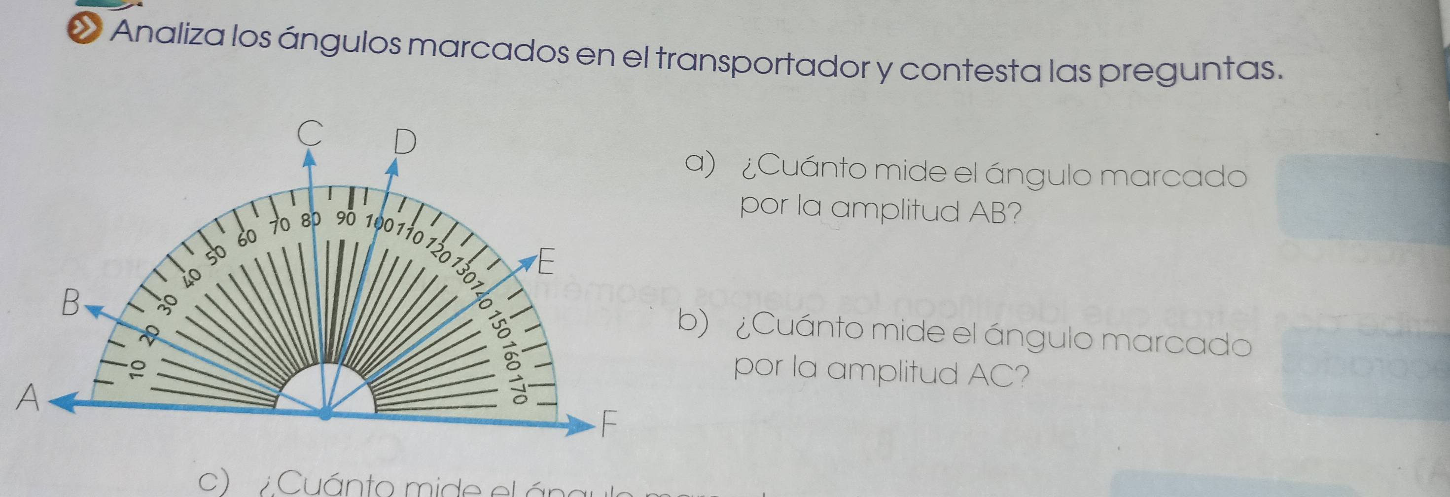 « Analiza los ángulos marcados en el transportador y contesta las preguntas. 
a) ¿Cuánto mide el ángulo marcado 
por la amplitud AB? 
b) ¿Cuánto mide el ángulo marcado 
por la amplitud AC? 
c) Cuánto mide el ána