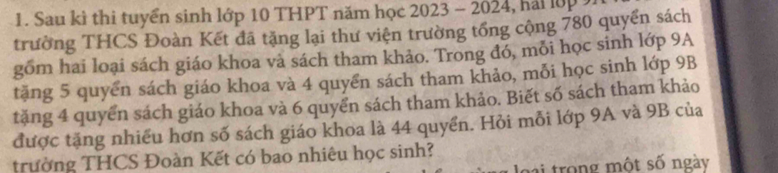 Sau kì thi tuyển sinh lớp 10 THPT năm học 2023 - 2024, hai lớp 
trường THCS Đoàn Kết đã tặng lại thư viện trường tổng cộng 780 quyển sách 
gồm hai loại sách giáo khoa và sách tham khảo. Trong đó, mỗi học sinh lớp 9A 
tặng 5 quyển sách giáo khoa và 4 quyển sách tham khảo, mỗi học sinh lớp 9B
tặng 4 quyển sách giáo khoa và 6 quyển sách tham khảo. Biết số sách tham khảo 
được tặng nhiều hơn số sách giáo khoa là 44 quyển. Hỏi mỗi lớp 9A và 9B của 
trường THCS Đoàn Kết có bao nhiêu học sinh? 
ro ng một số ngày