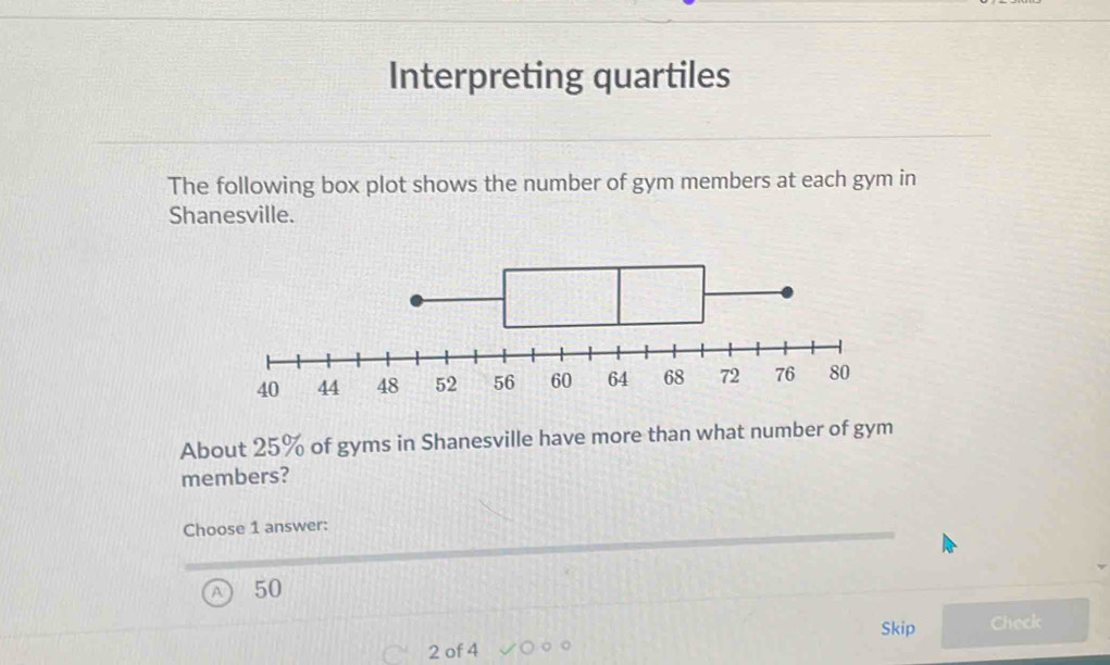 Interpreting quartiles
The following box plot shows the number of gym members at each gym in
Shanesville.
About 25% of gyms in Shanesville have more than what number of gym
members?
Choose 1 answer:
50
Skip Check
2 of 4