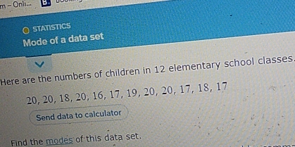 Onli... 
O STATISTICS 
Mode of a data set 
Here are the numbers of children in 12 elementary school classes
20, 20, 18, 20, 16, 17, 19, 20, 20, 17, 18, 17
Send data to calculator 
Find the modes of this data set.