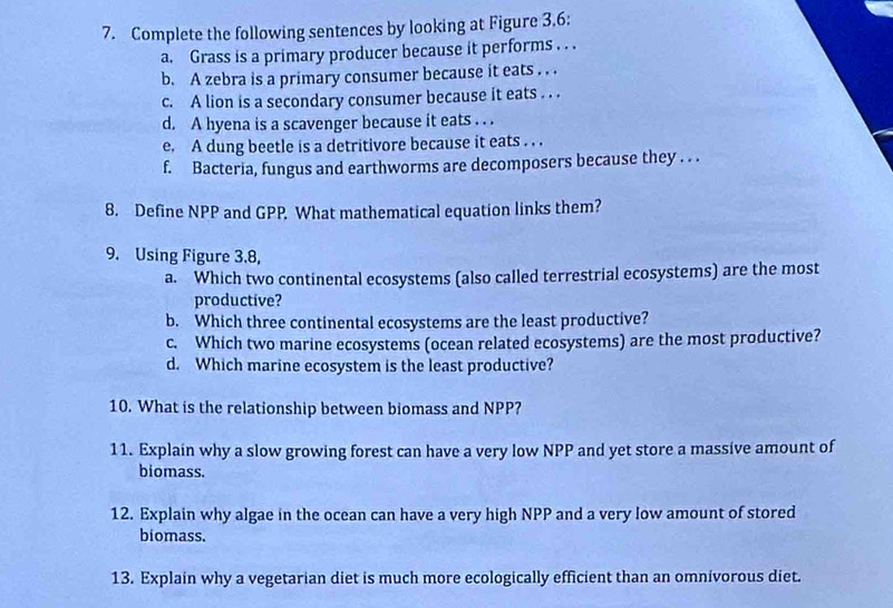 Complete the following sentences by looking at Figure 3.6: 
a. Grass is a primary producer because it performs . . . 
b. A zebra is a primary consumer because it eats . . . 
c. A lion is a secondary consumer because it eats . . . 
d. A hyena is a scavenger because it eats . . . 
e. A dung beetle is a detritivore because it eats . . . 
f. Bacteria, fungus and earthworms are decomposers because they . . . 
8. Define NPP and GPP. What mathematical equation links them? 
9. Using Figure 3.8, 
a. Which two continental ecosystems (also called terrestrial ecosystems) are the most 
productive? 
b. Which three continental ecosystems are the least productive? 
c. Which two marine ecosystems (ocean related ecosystems) are the most productive? 
d. Which marine ecosystem is the least productive? 
10. What is the relationship between biomass and NPP? 
11. Explain why a slow growing forest can have a very low NPP and yet store a massive amount of 
biomass. 
12. Explain why algae in the ocean can have a very high NPP and a very low amount of stored 
biomass. 
13. Explain why a vegetarian diet is much more ecologically efficient than an omnivorous diet.