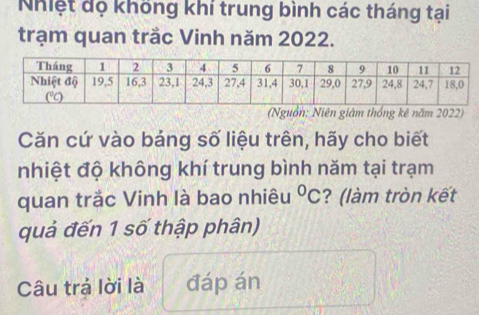 Nhiệt đọ không khí trung bình các tháng tại 
trạm quan trắc Vinh năm 2022. 
(Nguồn; Niên giám thống kê năm 2022) 
Căn cứ vào bảng số liệu trên, hãy cho biết 
nhiệt độ không khí trung bình năm tại trạm 
quan trắc Vinh là bao nhiêu°C ? (làm tròn kết 
quả đến 1 số thập phân) 
Câu trả lời là đáp án