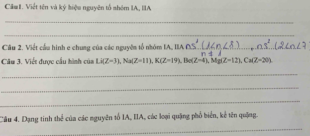 Viết tên và ký hiệu nguyên tố nhóm IA, IIA 
_ 
_ 
Câu 2. Viết cấu hình e chung của các nguyên tố nhóm IA, IIA_ 
Câu 3. Viết được cấu hình của Li(Z=3), Na(Z=11), K(Z=19), Be(Z=4), Mg(Z=12), Ca(Z=20). 
_ 
_ 
_ 
Câu 4. Dạng tinh thể của các nguyên tố IA, IIA, các loại quặng phổ biến, kể tên quặng. 
_