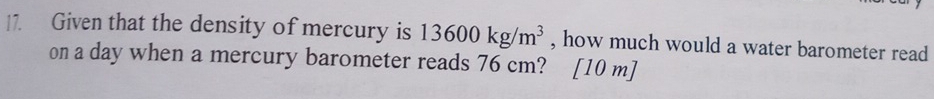 Given that the density of mercury is 13600kg/m^3 , how much would a water barometer read 
on a day when a mercury barometer reads 76 cm? [ 10 m ]