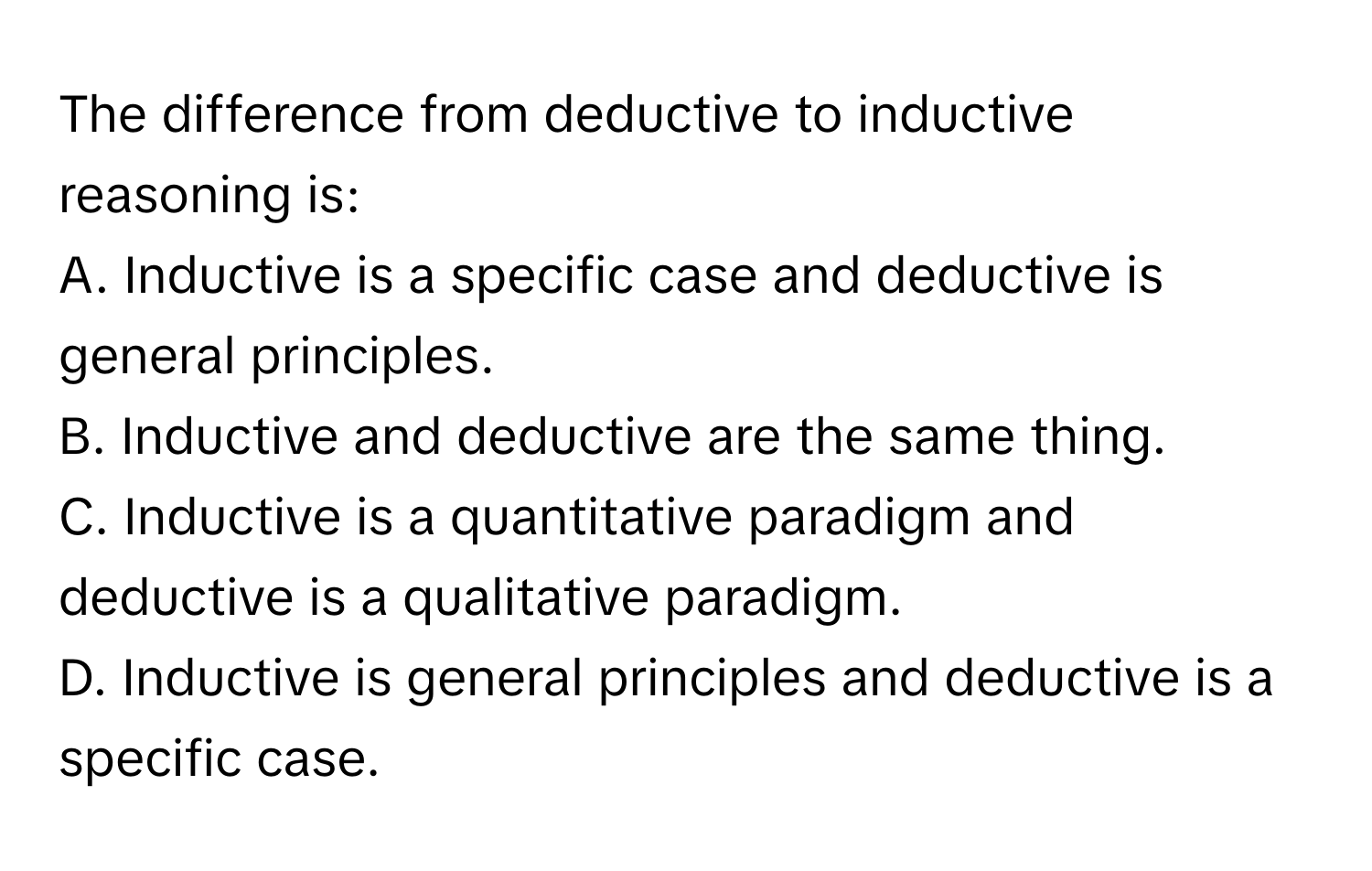 The difference from deductive to inductive reasoning is:

A. Inductive is a specific case and deductive is general principles.
B. Inductive and deductive are the same thing.
C. Inductive is a quantitative paradigm and deductive is a qualitative paradigm.
D. Inductive is general principles and deductive is a specific case.