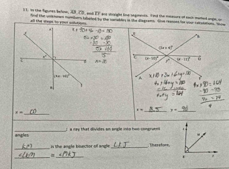 In the figures below, overline AB,overline CD , and overline EF are straight line segments. Find the measure of each marked angle, or
find the unknown numbers labeled by the variables in the diagrams. Give reasons for your calculations. Show
all the steps to your solutions.
x=26
x= _
x= _ y= _
_:a ray that divides an angle into two congruent 
angles
_
is the angle bisector of angle_ ,Therefore.
_=_