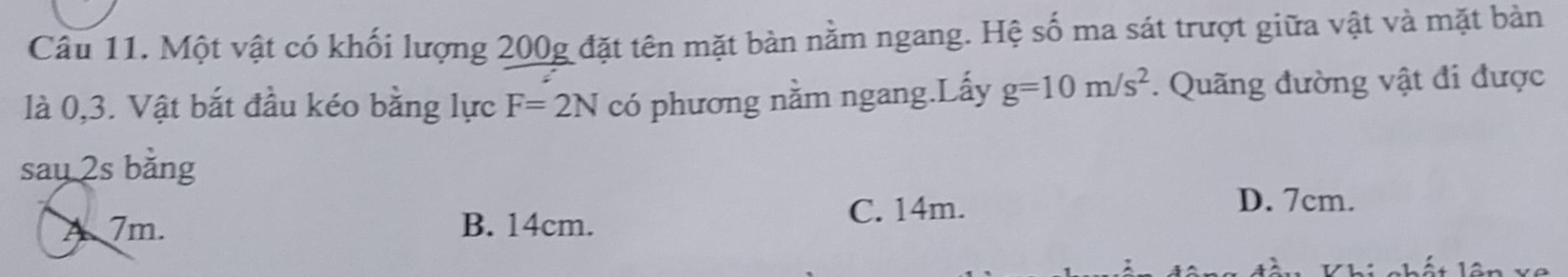 Một vật có khối lượng 200g đặt tên mặt bàn nằm ngang. Hệ số ma sát trượt giữa vật và mặt bản
là 0, 3. Vật bắt đầu kéo bằng lực F=2N có phương nằm ngang.Lấy g=10m/s^2. Quãng đường vật đi được
say 2s bằng
A 7m. B. 14cm.
C. 14m.
D. 7cm.