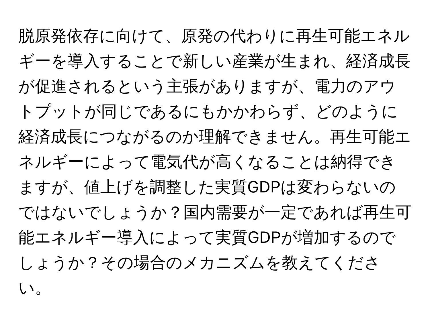 脱原発依存に向けて、原発の代わりに再生可能エネルギーを導入することで新しい産業が生まれ、経済成長が促進されるという主張がありますが、電力のアウトプットが同じであるにもかかわらず、どのように経済成長につながるのか理解できません。再生可能エネルギーによって電気代が高くなることは納得できますが、値上げを調整した実質GDPは変わらないのではないでしょうか？国内需要が一定であれば再生可能エネルギー導入によって実質GDPが増加するのでしょうか？その場合のメカニズムを教えてください。