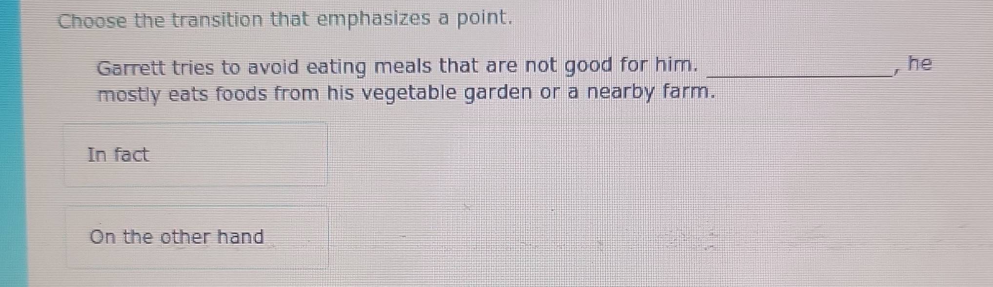 Choose the transition that emphasizes a point.
Garrett tries to avoid eating meals that are not good for him. _, he
mostly eats foods from his vegetable garden or a nearby farm.
In fact
On the other hand