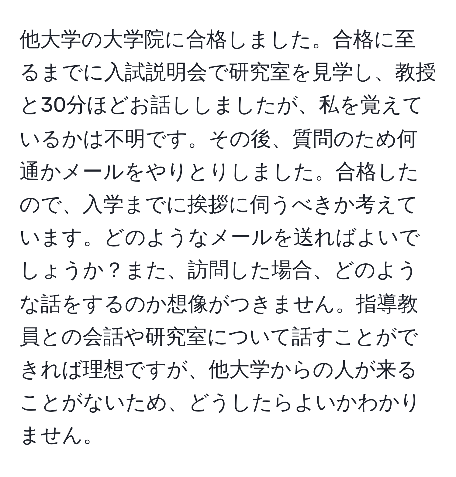 他大学の大学院に合格しました。合格に至るまでに入試説明会で研究室を見学し、教授と30分ほどお話ししましたが、私を覚えているかは不明です。その後、質問のため何通かメールをやりとりしました。合格したので、入学までに挨拶に伺うべきか考えています。どのようなメールを送ればよいでしょうか？また、訪問した場合、どのような話をするのか想像がつきません。指導教員との会話や研究室について話すことができれば理想ですが、他大学からの人が来ることがないため、どうしたらよいかわかりません。