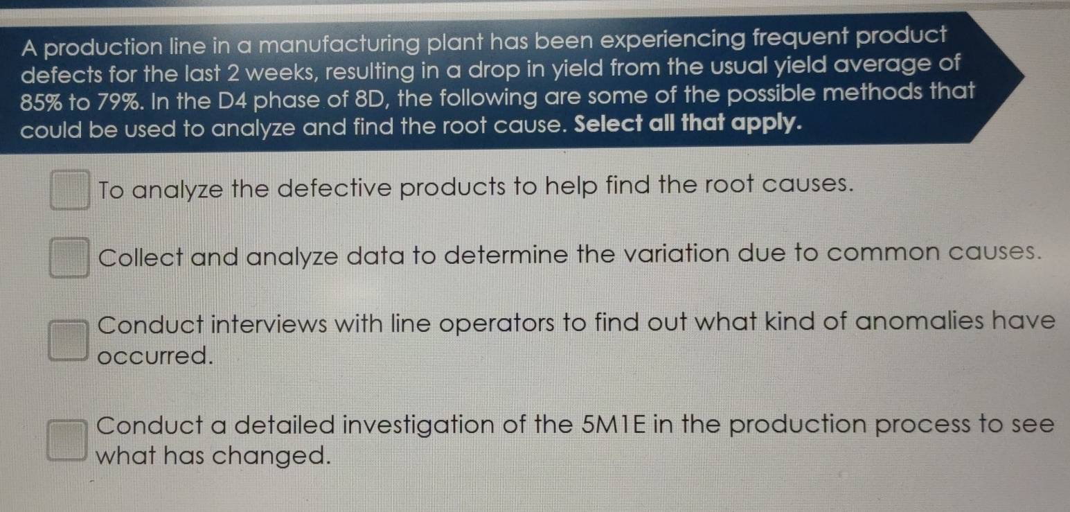 A production line in a manufacturing plant has been experiencing frequent product
defects for the last 2 weeks, resulting in a drop in yield from the usual yield average of
85% to 79%. In the D4 phase of 8D, the following are some of the possible methods that
could be used to analyze and find the root cause. Select all that apply.
To analyze the defective products to help find the root causes.
Collect and analyze data to determine the variation due to common causes.
Conduct interviews with line operators to find out what kind of anomalies have
occurred.
Conduct a detailed investigation of the 5M1E in the production process to see
what has changed.