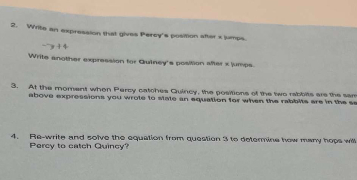 Write an expression that gives Percy's position after x jumps. 
Write another expression for Quincy's position after x jumps. 
3. At the moment when Percy catches Quincy, the positions of the two rabbits are the sam 
above expressions you wrote to state an equation for when the rabbits are in the s 
4. Re-write and solve the equation from question 3 to determine how many hops will 
Percy to catch Quincy?