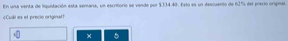 En una venta de liquidación esta semana, un escritorio se vende por $334.40. Esto es un descuento de 62% del precio original. 
¿Cuál es el precio original? 
×