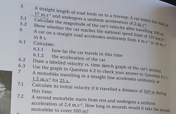 A straight length of road feeds on to a freeway. A car enters the road at
17m.s^(-1) and undergoes a uniform acceleration of 2m.s^(-2). 
5.1 Calculate the magnitude of the car’s velocity after travelling 100 m
5.2 Show whether the car reaches the national speed limit of 
6 A car on a straight road accelerates uniformly from 4m.s^(-1) 120km.h^(-1), 
in 8 s. 
6.1 Calculate: 
to 16m.s^(-1)
6.1.1 how far the car travels in this time 
6.1.2 the acceleration of the car. 
6.2 Draw a labelled velocity vs. time sketch graph of the car's motion. 
7 6.3 Use the graph in Question 6.2 to check your answer to Question 6.1.1. 
A motorbike travelling in a straight line accelerates uniformly at
1,2m.s^(-2) for 25 s. 
7.1 Calculate its initial velocity if it travelled a distance of 500 m during 
this time. 
7.2 A second motorbike starts from rest and undergoes a uniform 
acceleration of 2,4m.s^(-2). How long in seconds would it take the second 
motorbike to cover 500 m?