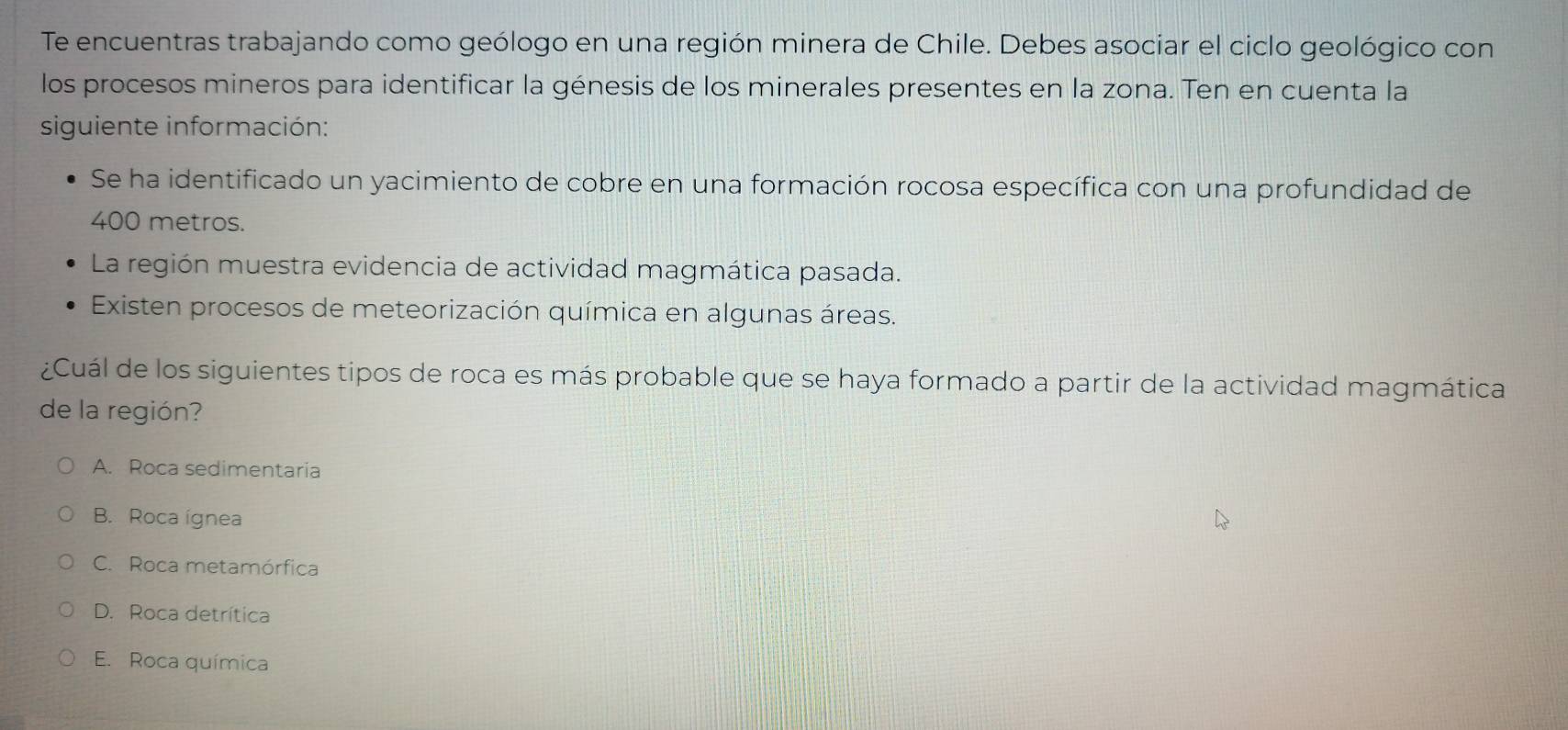 Te encuentras trabajando como geólogo en una región minera de Chile. Debes asociar el ciclo geológico con
los procesos mineros para identificar la génesis de los minerales presentes en la zona. Ten en cuenta la
siguiente información:
Se ha identificado un yacimiento de cobre en una formación rocosa específica con una profundidad de
400 metros.
La región muestra evidencia de actividad magmática pasada.
Existen procesos de meteorización química en algunas áreas.
¿Cuál de los siguientes tipos de roca es más probable que se haya formado a partir de la actividad magmática
de la región?
A. Roca sedimentaria
B. Roca ígnea
C. Roca metamórfica
D. Roca detrítica
E. Roca química