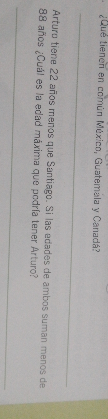 ¿Qué tienen en común México, Guatemala y Canadá? 
_ 
Arturo tiene 22 años menos que Santiago. Si las edades de ambos suman menos de
88 años ¿Cuál es la edad máxima que podría tener Arturo? 
_