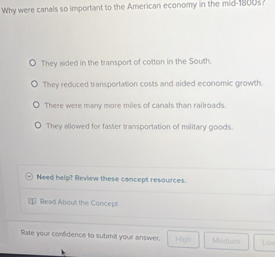 Why were canals so important to the American economy in the mid-1800s?
They aided in the transport of cotton in the South.
They reduced transportation costs and aided economic growth.
There were many more miles of canals than railroads.
They allowed for faster transportation of military goods.
Need help? Review these concept resources.
Read About the Concept
Rate your confidence to submit your answer. High Medium Lov