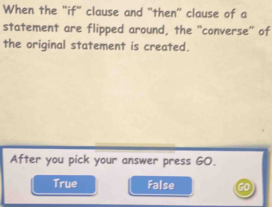 When the “if” clause and “then” clause of a
statement are flipped around, the “converse” of
the original statement is created.
After you pick your answer press G0.
True False GO