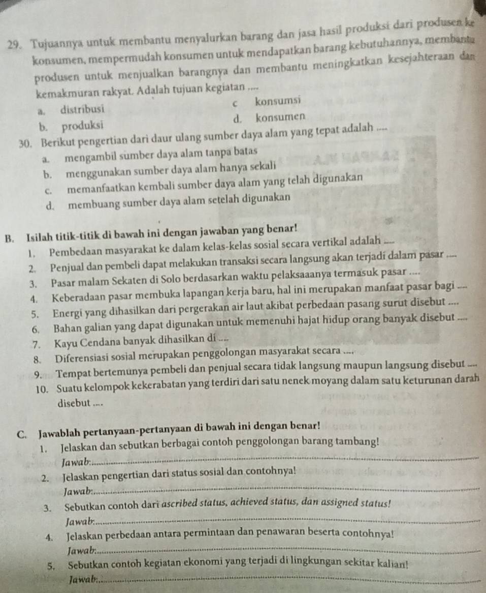 Tujuannya untuk membantu menyalurkan barang dan jasa hasil produksi dari produsen ke
konsumen, mempermudah konsumen untuk mendapatkan barang kebutuhannya, membanta
produsen untuk menjualkan barangnya dan membantu meningkatkan kesejahteraan dan
kemakmuran rakyat. Adalah tujuan kegiatan ....
a. distríbusi c konsumsi
b. produksi d. konsumen
30. Berikut pengertian dari daur ulang sumber daya alam yang tepat adalah ...
a. mengambil sumber daya alam tanpa batas
b. menggunakan sumber daya alam hanya sekali
c. memanfaatkan kembali sumber daya alam yang telah digunakan
d. membuang sumber daya alam setelah digunakan
B. Isilah titik-titik di bawah ini dengan jawaban yang benar!
1. Pembedaan masyarakat ke dalam kelas-kelas sosial secara vertikal adalah ....
2. Penjual dan pembeli dapat melakukan transaksi secara langsung akan terjadí dalam pasar
3. Pasar malam Sekaten di Solo berdasarkan waktu pelaksaaanya termasuk pasar ....
4. Keberadaan pasar membuka lapangan kerja baru, hal ini merupakan manfaat pasar bagi
5. Energi yang dihasilkan dari pergerakan air laut akibat perbedaan pasang surut disebut ....
6. Bahan galian yang dapat digunakan untuk memenuhi hajat hidup orang banyak disebut ....
7. Kayu Cendana banyak dihasilkan di ....
8. Diferensiasi sosial merupakan penggolongan masyarakat secara ....
9. Tempat bertemunya pembeli dan penjual secara tidak langsung maupun langsung disebut ...
10. Suatu kelompok kekerabatan yang terdiri dari satu nenek moyang dalam satu keturunan darah
disebut ....
C. Jawablah pertanyaan-pertanyaan di bawah ini dengan benar!
_
1. Jelaskan dan sebutkan berbagai contoh penggolongan barang tambang!
Jawab:
_
2. Jelaskan pengertian dari status sosial dan contohnya!
Jawab:
3. Sebutkan contoh dari ascribed status, achieved status, dan assigned status!
Jawab:
_
4. Jelaskan perbedaan antara permintaan dan penawaran beserta contohnya!
Jawab:
_
_
5. Sebutkan contoh kegiatan ekonomi yang terjadi di lingkungan sekitar kalian!
Jawab: