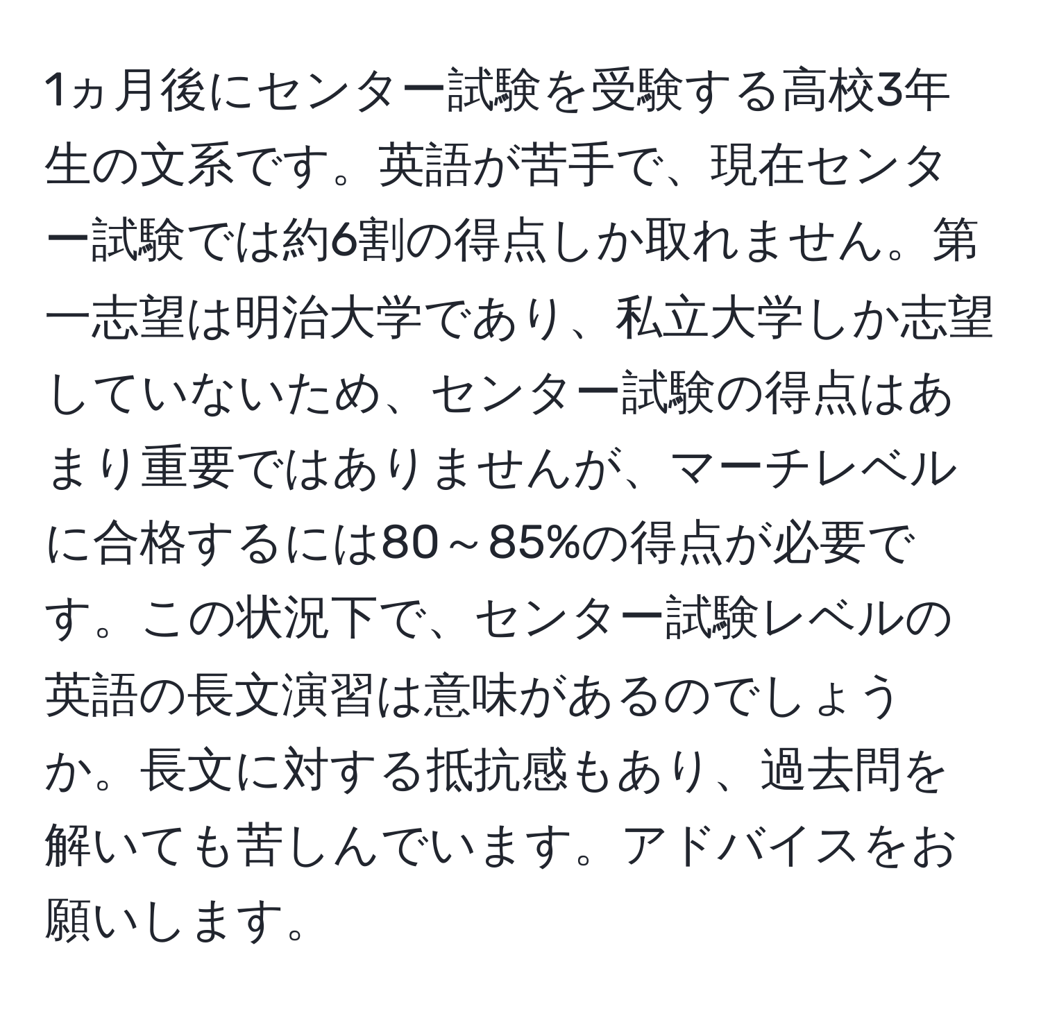 1ヵ月後にセンター試験を受験する高校3年生の文系です。英語が苦手で、現在センター試験では約6割の得点しか取れません。第一志望は明治大学であり、私立大学しか志望していないため、センター試験の得点はあまり重要ではありませんが、マーチレベルに合格するには80～85%の得点が必要です。この状況下で、センター試験レベルの英語の長文演習は意味があるのでしょうか。長文に対する抵抗感もあり、過去問を解いても苦しんでいます。アドバイスをお願いします。