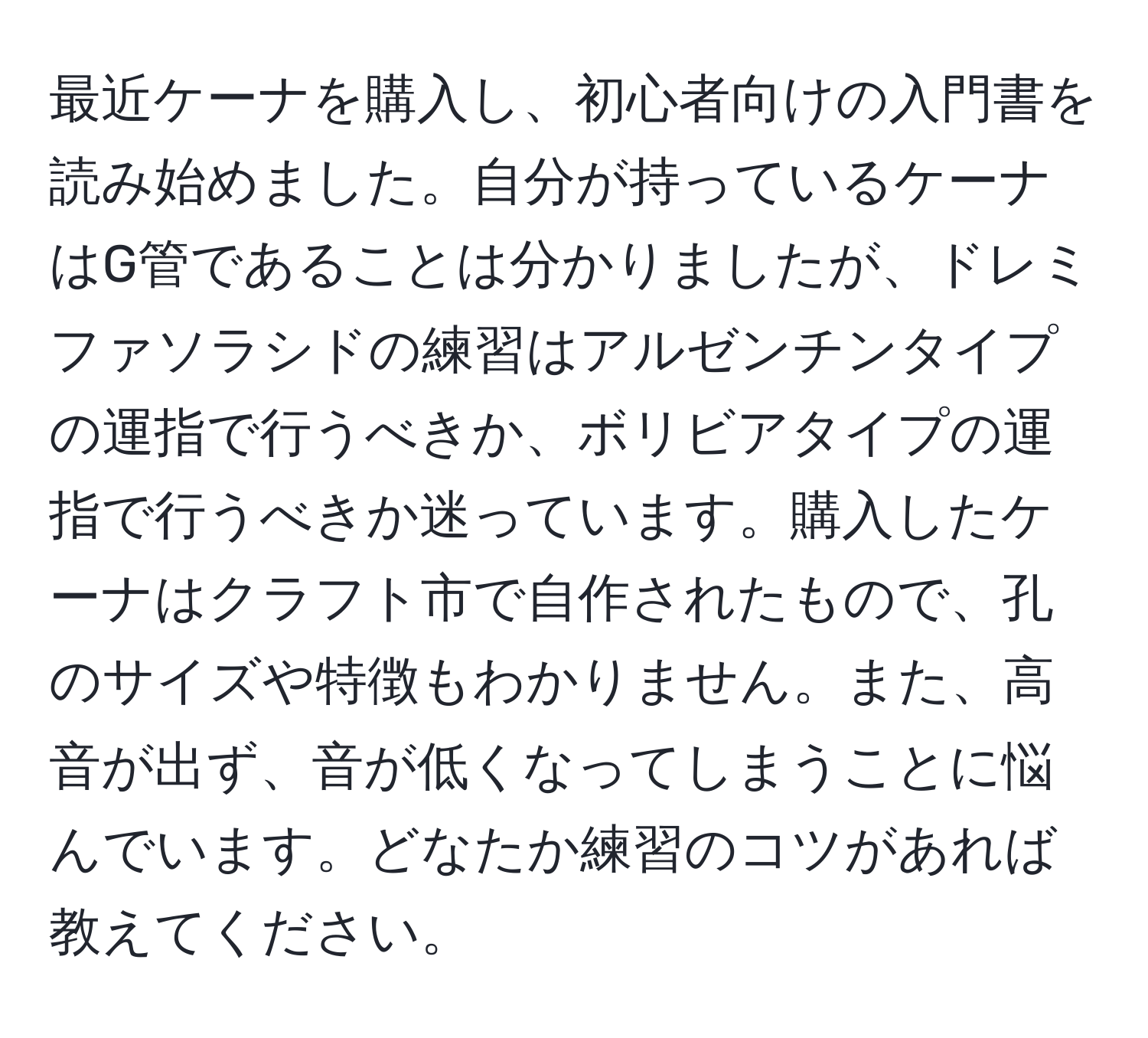 最近ケーナを購入し、初心者向けの入門書を読み始めました。自分が持っているケーナはG管であることは分かりましたが、ドレミファソラシドの練習はアルゼンチンタイプの運指で行うべきか、ボリビアタイプの運指で行うべきか迷っています。購入したケーナはクラフト市で自作されたもので、孔のサイズや特徴もわかりません。また、高音が出ず、音が低くなってしまうことに悩んでいます。どなたか練習のコツがあれば教えてください。