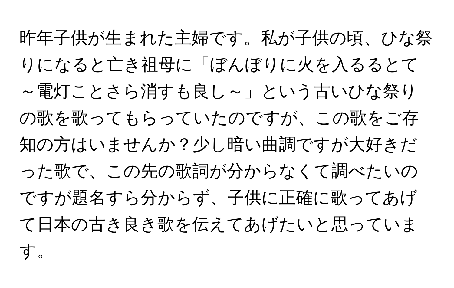 昨年子供が生まれた主婦です。私が子供の頃、ひな祭りになると亡き祖母に「ぼんぼりに火を入るるとて～電灯ことさら消すも良し～」という古いひな祭りの歌を歌ってもらっていたのですが、この歌をご存知の方はいませんか？少し暗い曲調ですが大好きだった歌で、この先の歌詞が分からなくて調べたいのですが題名すら分からず、子供に正確に歌ってあげて日本の古き良き歌を伝えてあげたいと思っています。