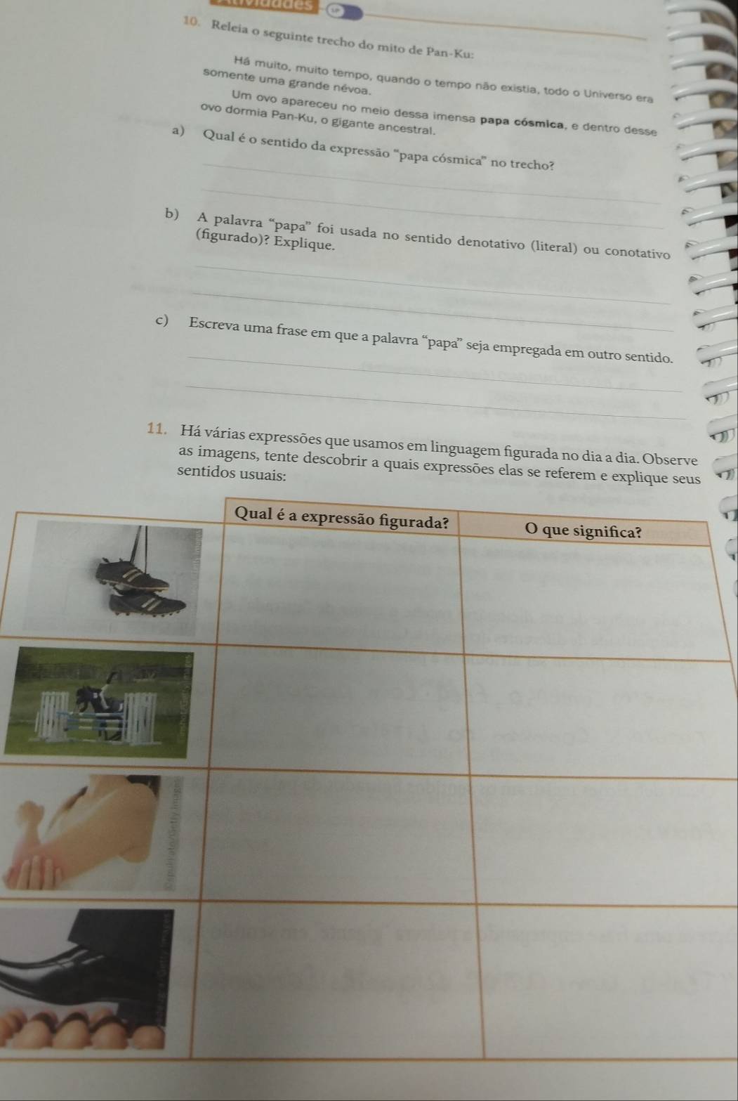 ccaices 
10. Releia o seguinte trecho do mito de Pan-Ku: 
Há muito, muito tempo, quando o tempo não existia, todo o Universo era 
somente uma grande névoa. 
Um ovo apareceu no meio dessa imensa papa cósmica, e dentro desse 
ovo dormia Pan-Ku, o gigante ancestral. 
_ 
a) Qual é o sentido da expressão ''papa cósmica' no trecho? 
_ 
b) A palavra “papa” foi usada no sentido denotativo (literal) ou conotativo 
(figurado)? Explique. 
_ 
_ 
_ 
c) Escreva uma frase em que a palavra “papa” seja empregada em outro sentido. 
_ 
11. Há várias expressões que usamos em linguagem figurada no dia a dia. Observe 
as imagens, tente descobrir a quais expressões elas se referem e ex 
sentidos usuais: