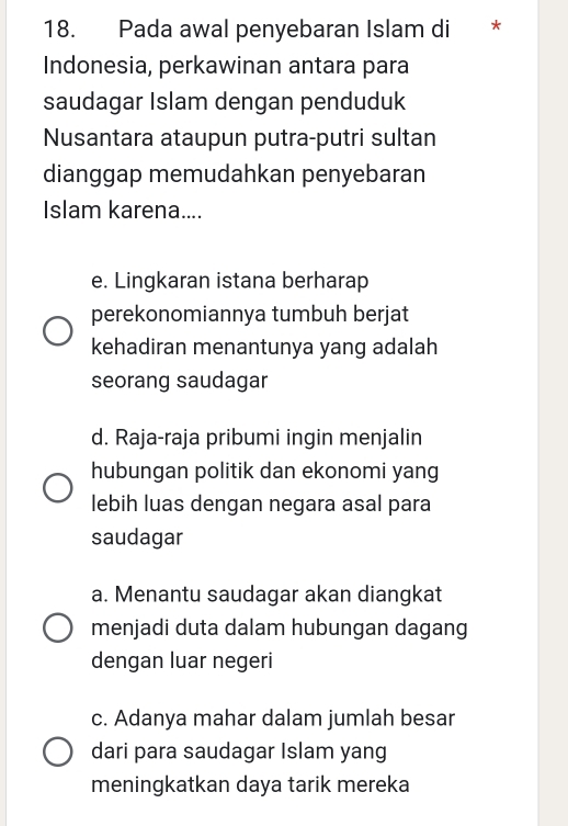 Pada awal penyebaran Islam di *
Indonesia, perkawinan antara para
saudagar Islam dengan penduduk
Nusantara ataupun putra-putri sultan
dianggap memudahkan penyebaran
Islam karena....
e. Lingkaran istana berharap
perekonomiannya tumbuh berjat
kehadiran menantunya yang adalah
seorang saudagar
d. Raja-raja pribumi ingin menjalin
hubungan politik dan ekonomi yang
lebih luas dengan negara asal para
saudagar
a. Menantu saudagar akan diangkat
menjadi duta dalam hubungan dagang
dengan luar negeri
c. Adanya mahar dalam jumlah besar
dari para saudagar Islam yang
meningkatkan daya tarik mereka