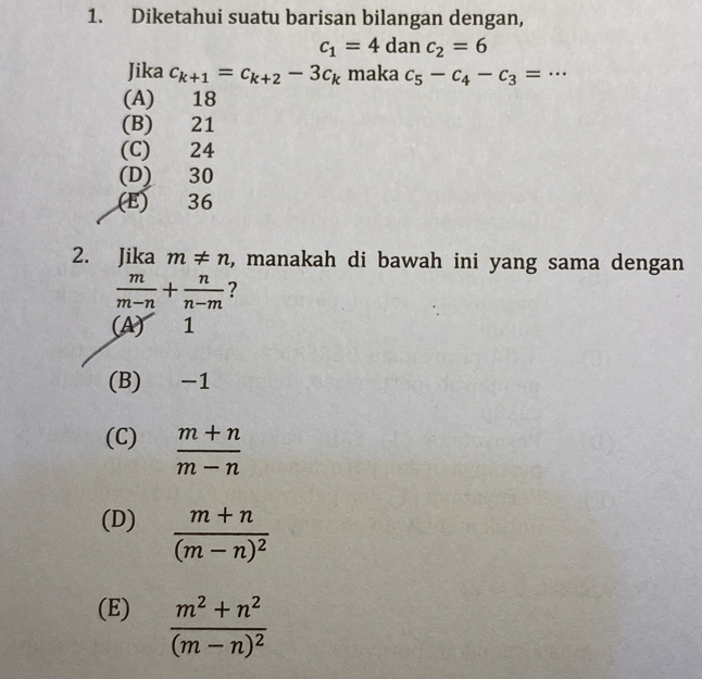 Diketahui suatu barisan bilangan dengan,
c_1=4c da nc_2=6
Jika c_k+1=c_k+2-3c_k maka c_5-c_4-c_3=·s _
(A) 18
(B) 21
(C) 24
(D) 30
(E) 36
2. Jika m!= n , manakah di bawah ini yang sama dengan
 m/m-n + n/n-m  ?
(A) 1
(B) -1
(C)  (m+n)/m-n 
(D) frac m+n(m-n)^2
(E) frac m^2+n^2(m-n)^2