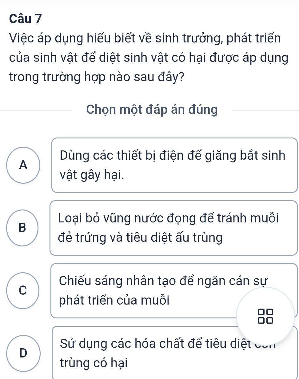 Việc áp dụng hiểu biết về sinh trưởng, phát triển
của sinh vật để diệt sinh vật có hại được áp dụng
trong trường hợp nào sau đây?
Chọn một đáp án đúng
Dùng các thiết bị điện để giăng bắt sinh
A
vật gây hại.
Loại bỏ vũng nước đọng để tránh muỗi
B
đẻ trứng và tiêu diệt ấu trùng
Chiếu sáng nhân tạo để ngăn cản sự
C
phát triển của muỗi
Sử dụng các hóa chất để tiêu diệt com
D
trùng có hại