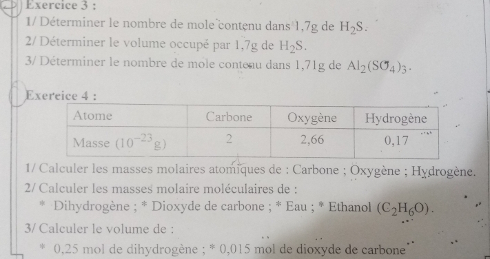 1/ Déterminer le nombre de mole contenu dans 1,7g de H_2S
2/ Déterminer le volume occupé par 1,7g de H_2S.
3/ Déterminer le nombre de mole contenu dans 1,71g de Al_2(SO_4)_3.
Exercice  :
1/ Calculer les masses molaires atomiques de : Carbone ; Oxygène ; Hydrogène.
2/ Calculer les masses molaire moléculaires de :
* Dihydrogène ; * Dioxyde de carbone ; * Eau ; * Ethanol (C_2H_6O).
3/ Calculer le volume de :
* 0,25 mol de dihydrogène ; * 0,015 mol de dioxyde de carbone'