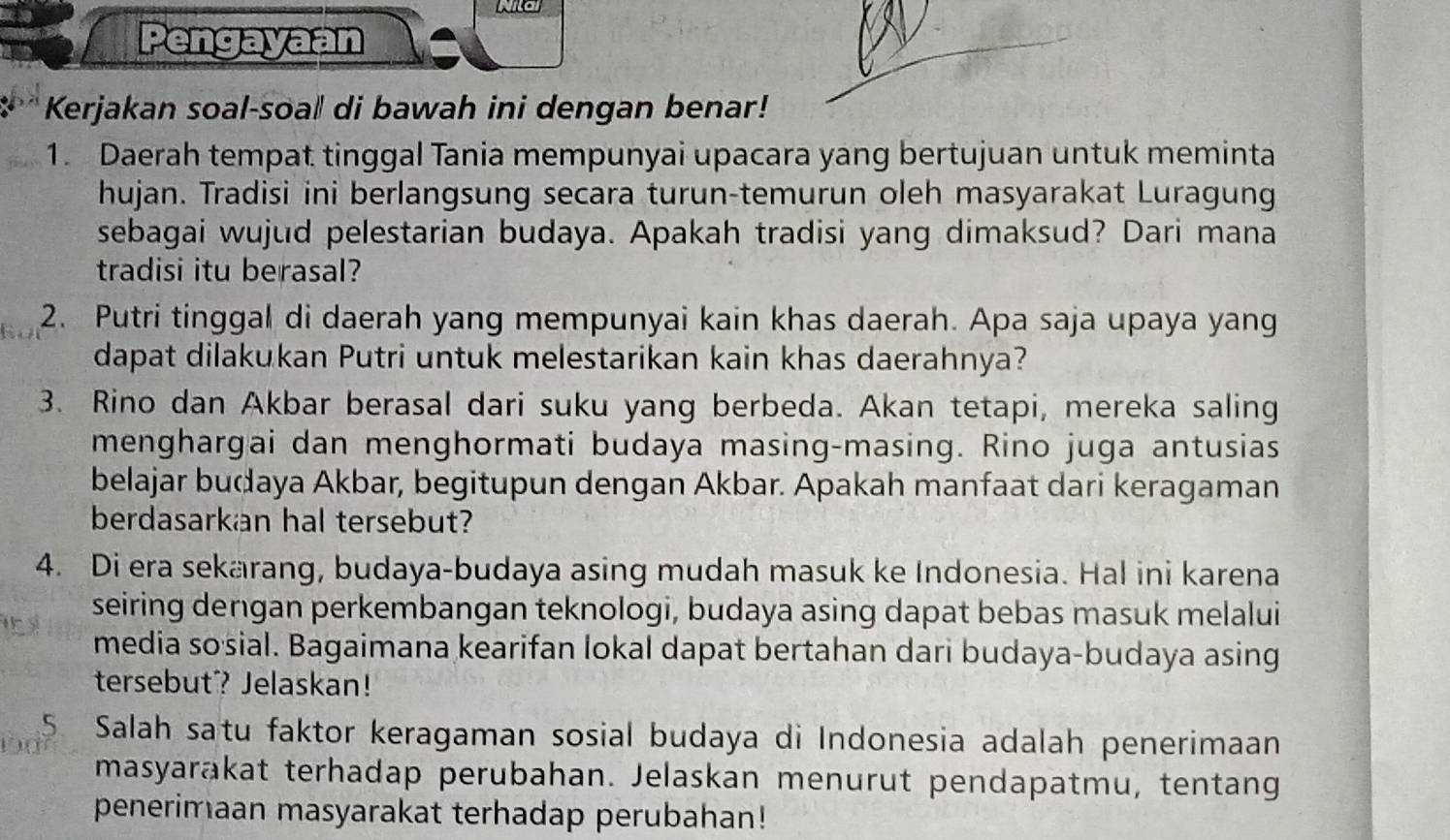 Na 
Pengayaan 
Kerjakan soal-soal di bawah ini dengan benar! 
1. Daerah tempat tinggal Tania mempunyai upacara yang bertujuan untuk meminta 
hujan. Tradisi ini berlangsung secara turun-temurun oleh masyarakat Luragung 
sebagai wujud pelestarian budaya. Apakah tradisi yang dimaksud? Dari mana 
tradisi itu berasal? 
2. Putri tinggal di daerah yang mempunyai kain khas daerah. Apa saja upaya yang 
dapat dilakukan Putri untuk melestarikan kain khas daerahnya? 
3. Rino dan Akbar berasal dari suku yang berbeda. Akan tetapi, mereka saling 
menghargai dan menghormati budaya masing-masing. Rino juga antusias 
belajar budaya Akbar, begitupun dengan Akbar. Apakah manfaat dari keragaman 
berdasarkan hal tersebut? 
4. Di era sekarang, budaya-budaya asing mudah masuk ke Indonesia. Hal ini karena 
seiring dengan perkembangan teknologi, budaya asing dapat bebas masuk melalui 
media so sial. Bagaimana kearifan lokal dapat bertahan dari budaya-budaya asing 
tersebut? Jelaskan! 
5 Salah satu faktor keragaman sosial budaya di Indonesia adalah penerimaan 
masyarakat terhadap perubahan. Jelaskan menurut pendapatmu, tentang 
penerimaan masyarakat terhadap perubahan!