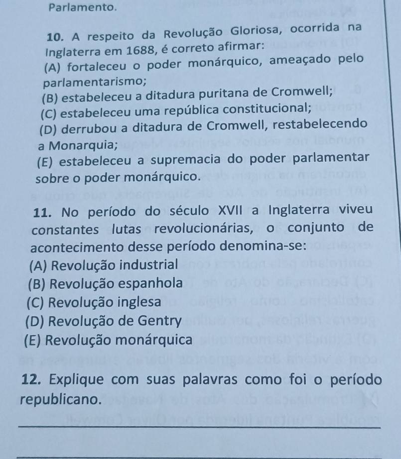 Parlamento.
10. A respeito da Revolução Gloriosa, ocorrida na
Inglaterra em 1688, é correto afirmar:
(A) fortaleceu o poder monárquico, ameaçado pelo
parlamentarismo;
(B) estabeleceu a ditadura puritana de Cromwell;
(C) estabeleceu uma república constitucional;
(D) derrubou a ditadura de Cromwell, restabelecendo
a Monarquia;
(E) estabeleceu a supremacia do poder parlamentar
sobre o poder monárquico.
11. No período do século XVII a Inglaterra viveu
constantes lutas revolucionárias, o conjunto de
acontecimento desse período denomina-se:
(A) Revolução industrial
(B) Revolução espanhola
(C) Revolução inglesa
(D) Revolução de Gentry
(E) Revolução monárquica
12. Explique com suas palavras como foi o período
republicano.
_