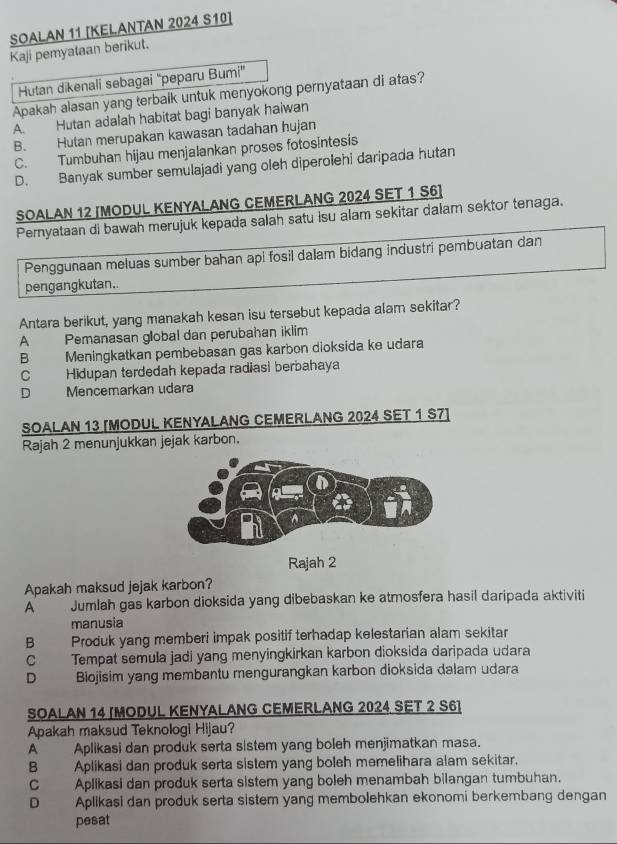 SOALAN 11 [KELANTAN 2024 S10]
Kaji pemyataan berikut.
Hutan dikenali sebagai ''peparu Bumi'
Apakah alasan yang terbaik untuk menyokong pernyataan di atas?
A. Hutan adalah habitat bagi banyak haiwan
B. Hutan merupakan kawasan tadahan hujan
C. Tumbuhan hijau menjalankan proses fotosintesis
D. Banyak sumber semulajadi yang oleh diperolehi daripada hutan
SOALAN 12 [MODUL KENYALANG CEMERLANG 2024 SET 1 S6]
Pernyataan di bawah merujuk kepada salah satu isu alam sekitar dalam sektor tenaga.
Penggunaan meluas sumber bahan api fosil dalam bidang industri pembuatan dan
pengangkutan.
Antara berikut, yang manakah kesan isu tersebut kepada alam sekitar?
A Pemanasan global dan perubahan iklim
B Meningkatkan pembebasan gas karbon dioksida ke udara
C Hidupan terdedah kepada radiasi berbahaya
D Mencemarkan udara
SOALAN 13 [MODUL KENYALANG CEMERLANG 2024 SET 1 S7]
Rajah 2 menunjukkan jejak karbon.
Rajah 2
Apakah maksud jejak karbon?
A Jumlah gas karbon dioksida yang dibebaskan ke atmosfera hasil daripada aktiviti
manusia
B Produk yang memberi impak positif terhadap kelestarian alam sekitar
C Tempat semula jadi yang menyingkirkan karbon dioksida daripada udara
D Biojisim yang membantu mengurangkan karbon dioksida dalam udara
SOALAN 14 [MODUL KENYALANG CEMERLANG 2024 SET 2 S6]
Apakah maksud Teknologi Hijau?
A Aplikasi dan produk serta sistem yang boleh menjimatkan masa.
B Aplikasi dan produk serta sistem yang boleh memelihara alam sekitar.
C Aplikasi dan produk serta sistem yang boleh menambah bilangan tumbuhan.
D Aplikasi dan produk serta sistem yang membolehkan ekonomi berkembang dengan
pesat