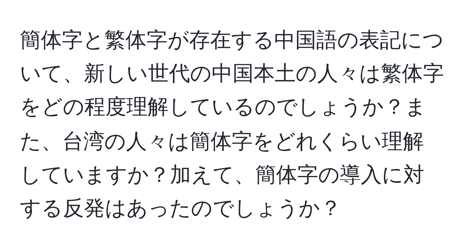 簡体字と繁体字が存在する中国語の表記について、新しい世代の中国本土の人々は繁体字をどの程度理解しているのでしょうか？また、台湾の人々は簡体字をどれくらい理解していますか？加えて、簡体字の導入に対する反発はあったのでしょうか？