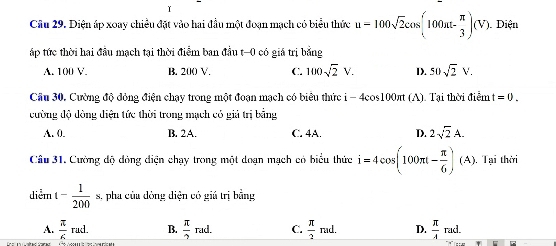 Diện áp xoay chiều đặt vào hai đầu một đoạn mạch có biểu thức u=100sqrt(2)cos (100at- π /3 )(V) 1Diện
ấáp tức thời hai đầu mạch tại thời điểm ban đầu t-0 có giá trị bằng
A. 100 V. B. 200 V. C. 100sqrt(2)V. D. S0sqrt(2)V. 
Cầu 30. Cường độ đỏng điện chạy trong một đoạn mạch có biêu thức i-4cos 100π t (A). Tại thời điểm t=0. 
cường độ đòng diện tức thời trong mạch có giả trị bằng
A. 0. B. 2A. C. 4A. D. 2sqrt(2)A. 
Câu 31. Cường độ đóng điện chạy trong một doạn mạch có biểu thức i=4cos (100π t- π /6 )(A). , Tại thời
diễm t- 1/200 s , pha của đòng diện có giá trị bằng
A.  π /6 rad. B.  π /2 rad. C.  π /2 ned. D.  π /4 rad.