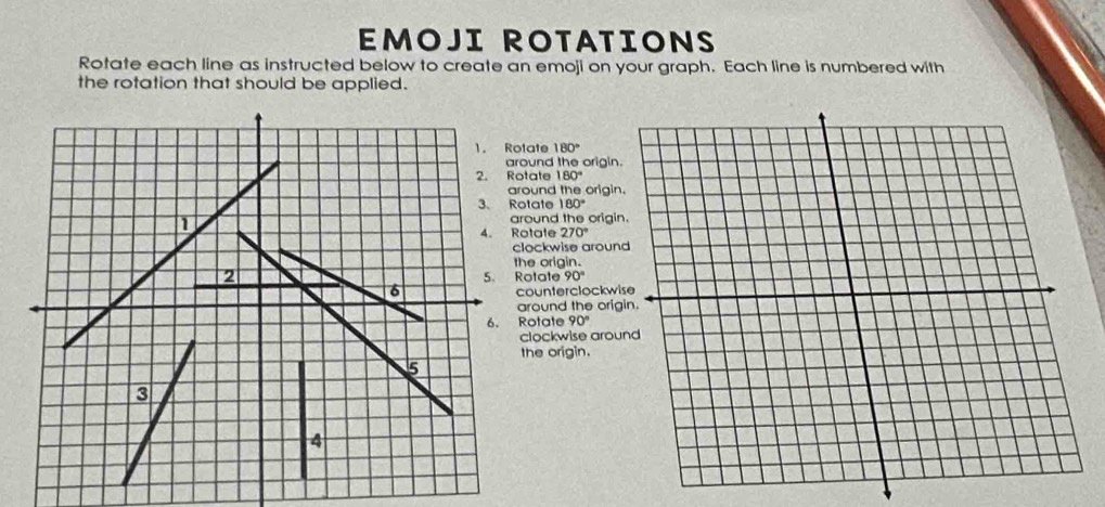 EMOJI ROTATIONS 
Rotate each line as instructed below to create an emoji on your graph. Each line is numbered with 
the rotation that should be applied. 
1. Rotate 180°
nd the origin. 
2. Rotate 180°
around the origin 
3、 Rotate 180°
und the origi 
4. Rotate 270°
ckwise aroun 
origin. 
tate 90°
unterclockwi 
ound the orig 
tate 90°
ockwise arou 
e origin.