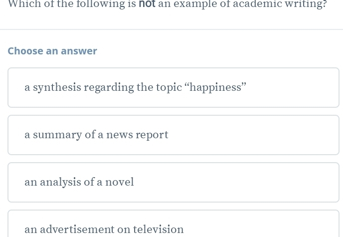 Which of the following is not an example of academic writing?
Choose an answer
a synthesis regarding the topic “happiness”
a summary of a news report
an analysis of a novel
an advertisement on television