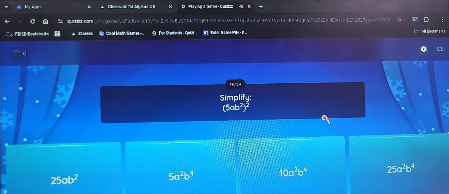 My Apps Classwork for Algebra 2 8 Playing a Game -Quizizz
quizizz.com/join/game/U2FsdGVkX18vPokZv9JwEuQGMJ3zQjPTh99Jc3ZMFm1Oj7it%252FRV0zVQ1RjJK9plQgqSV%252BKjdE6tN1njt2%252Fgymw%2535
FBISD Bookmarks Classes Cool Math Games ... Q For Students - Quizi.. K! Enter Game PIN - K... All Bookmarks
0
19/24
Simplify:
(5ab²)²
10a^2b^4
25a^2b^4
25ab^2
5a^2b^4