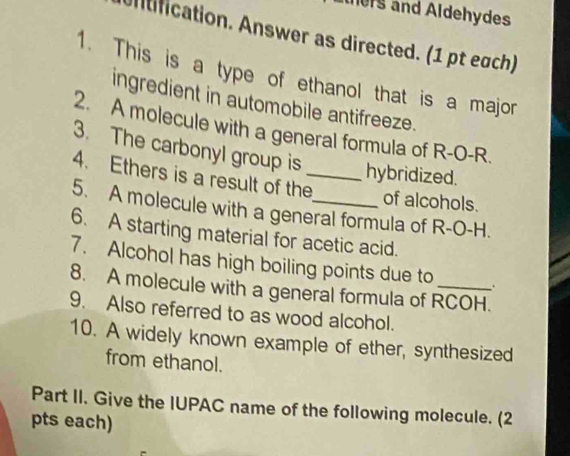 hrs and Aldehydes 
ntification. Answer as directed. (1 pt each) 
1. This is a type of ethanol that is a major 
ingredient in automobile antifreeze. 
2. A molecule with a general formula of R-O-R. 
3. The carbonyl group is hybridized. 
4. Ethers is a result of the_ 
of alcohols. 
5. A molecule with a general formula of R-O-H. 
6. A starting material for acetic acid. 
7. Alcohol has high boiling points due to 、 
8. A molecule with a general formula of RCOH. 
9. Also referred to as wood alcohol. 
10. A widely known example of ether, synthesized 
from ethanol. 
Part II. Give the IUPAC name of the following molecule. (2 
pts each)