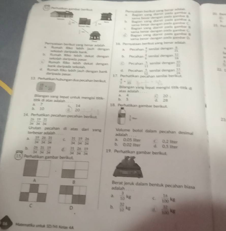 Bugión cong iami ctu gantae a
ura bear dengan gusta ganle i
À Bagian sore darso pada gablas à
Karra teide (barga Másha pacrlone C
Bagan song uarsi puda genbar à
saa tesar dengún nosta gamiar C
U  Bagian vang darsir pada igambar i
sama Iesar dergán nasta gumbar D
Permystaun berkst vang temor aualh
15. Peruation benlust vang berar afaish
a Rumat Riko lebié jauh dengan a. Pecañan  4/7  enilal Gengan  8/21 
tniah carpada bark
Rumah Riko lebh diekat derigan ls Pecaban  4/8  seeilal dingan  12/13 
einiaó dripada pásor
Rumah Riko lebíh dekat dengan Pecañan  3/11  senilal demgan  10/22 
Ganit darípada vekołah
dl Rumah Riko lebh jach dengan bank d. Pecaban  3/12  senilal dengan  13/24 
m t
digação peto 17. Perbatikan pecatan senilai berikut
13  Pertatkon futungen des pecañan beräut.  4/y =frac 35
 13/27 
Bilangan yang tepat mengisi titik-titk d
atas adalah
Bilangan yang tepat untuk mengisi titk- D. 5 a 4 20
d 28
titk ol atas adalah 18. Perhatikan gambar berikut.
a7
14
h 10
20
14. Perhatilan pecshan-pecaéan beriut  2/5 2m
 26/34 , 19/34 , 31/34 
23
Urutan pecahan di atas dari yang Volume botol dalám pecahan desimal
Aereser aubsh adalah .
a. 0,05 liter c 0.2 liter
a  19/34 , 26/34 , 31/34  C  31/34 , 19/34 , 26/34  b. 0.02 liter d. 0.S liter
 26/34  31/34  19/34  C  31/34 , 26/34 , 19/34  19. Perhatikan gambar berikut.
15. Perhatikan gambar berikut.
、
A
B
Berat jeruk dalam bentuk pecahan biasa
adalah
a  3/10 kg C.  10/100 kg
C
D
b.  32/10 kg d.  32/100 kg
Matematika untuk 5D/M6 Netas 4A