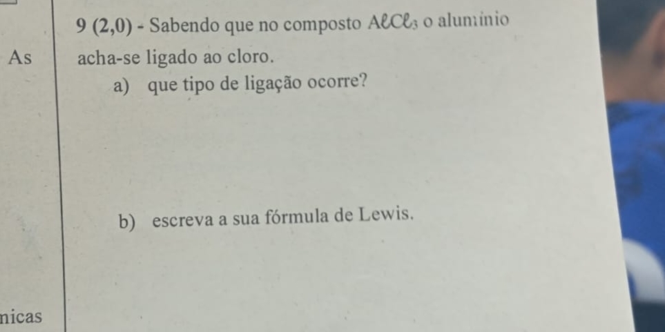 9(2,0) - Sabendo que no composto Aell Cell _3 o alumínio 
As acha-se ligado ao cloro. 
a) que tipo de ligação ocorre? 
b) escreva a sua fórmula de Lewis. 
nicas