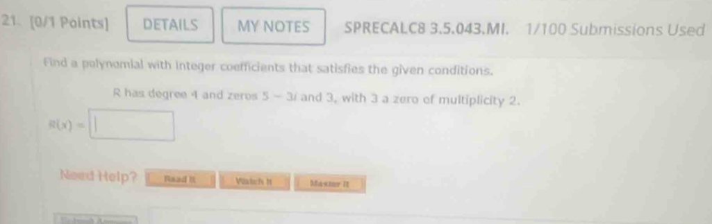 DETAILS MY NOTES SPRECALC8 3.5.043.MI. 1/100 Submissions Used 
Find a polynomial with integer coefficients that satisfies the given conditions.
R has degree 4 and zeros 5-3i and 3, with 3 a zero of multiplicity 2.
R(x)=□
Need Help? Raad Watefs M Masmer it