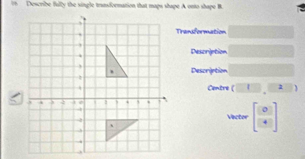 Describe fully the single transformation that maps shape A onto shape B. 
Transformation 
Description 
Description 
Centre (□ ,□ 2 )
Vector beginbmatrix 0 4endbmatrix