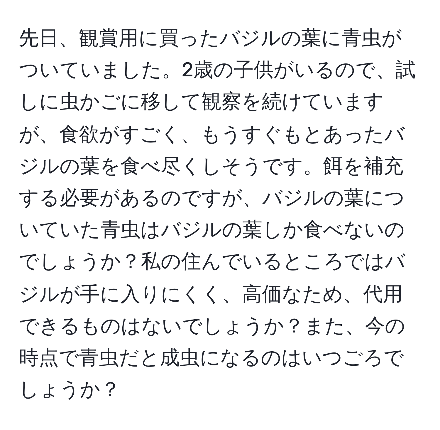 先日、観賞用に買ったバジルの葉に青虫がついていました。2歳の子供がいるので、試しに虫かごに移して観察を続けていますが、食欲がすごく、もうすぐもとあったバジルの葉を食べ尽くしそうです。餌を補充する必要があるのですが、バジルの葉についていた青虫はバジルの葉しか食べないのでしょうか？私の住んでいるところではバジルが手に入りにくく、高価なため、代用できるものはないでしょうか？また、今の時点で青虫だと成虫になるのはいつごろでしょうか？