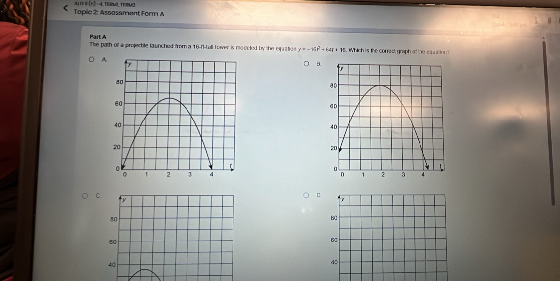 ALG I (H)- 4, TERM1, TERM2
Topic 2: Assessment Form A
Ou4 3:00 pm
Part A
The path of a projectile launched from a 16-ft -tall tower is modeled by the equation y=-16t^2+64t+16. Which is the correct graph of the equation?
A
B.

C.
ty
D. ty
80
80
60
60
40
40