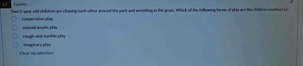 17 2 points
Two 5 -year-old children are chasing each other around the park and wrestling in the grass. Which of the following forms of play are the children involved in?
cooperative play
sociodramatic play
rough-and-tumble play
imaginary play
Clear my selection